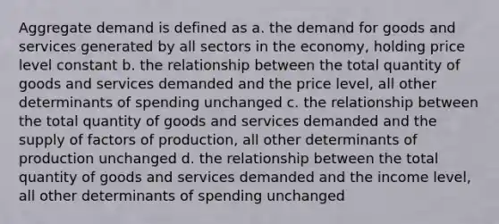 Aggregate demand is defined as a. the demand for goods and services generated by all sectors in the economy, holding price level constant b. the relationship between the total quantity of goods and services demanded and the price level, all other determinants of spending unchanged c. the relationship between the total quantity of goods and services demanded and the supply of factors of production, all other determinants of production unchanged d. the relationship between the total quantity of goods and services demanded and the income level, all other determinants of spending unchanged