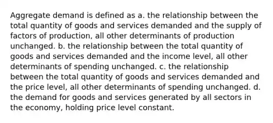 Aggregate demand is defined as a. the relationship between the total quantity of goods and services demanded and the supply of factors of production, all other determinants of production unchanged. b. the relationship between the total quantity of goods and services demanded and the income level, all other determinants of spending unchanged. c. the relationship between the total quantity of goods and services demanded and the price level, all other determinants of spending unchanged. d. the demand for goods and services generated by all sectors in the economy, holding price level constant.