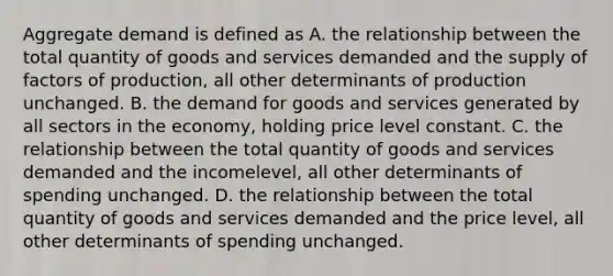 Aggregate demand is defined as A. the relationship between the total quantity of goods and services demanded and the supply of factors of production, all other determinants of production unchanged. B. the demand for goods and services generated by all sectors in the economy, holding price level constant. C. the relationship between the total quantity of goods and services demanded and the incomelevel, all other determinants of spending unchanged. D. the relationship between the total quantity of goods and services demanded and the price level, all other determinants of spending unchanged.