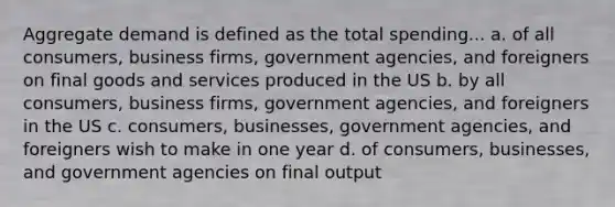 Aggregate demand is defined as the total spending... a. of all consumers, business firms, government agencies, and foreigners on final goods and services produced in the US b. by all consumers, business firms, government agencies, and foreigners in the US c. consumers, businesses, government agencies, and foreigners wish to make in one year d. of consumers, businesses, and government agencies on final output