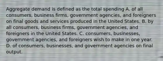 Aggregate demand is defined as the total spending A. of all consumers, business firms, government agencies, and foreigners on final goods and services produced in the United States. B. by all consumers, business firms, government agencies, and foreigners in the United States. C. consumers, businesses, government agencies, and foreigners wish to make in one year. D. of consumers, businesses, and government agencies on final output.