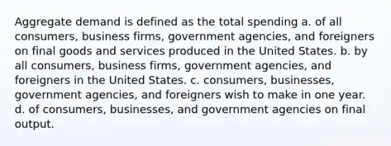 Aggregate demand is defined as the total spending a. of all consumers, business firms, government agencies, and foreigners on final goods and services produced in the United States. b. by all consumers, business firms, government agencies, and foreigners in the United States. c. consumers, businesses, government agencies, and foreigners wish to make in one year. d. of consumers, businesses, and government agencies on final output.