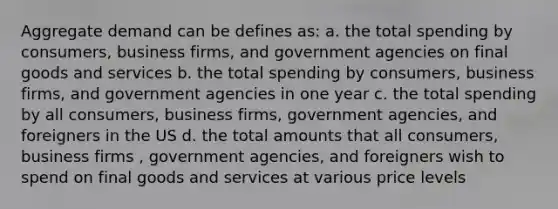 Aggregate demand can be defines as: a. the total spending by consumers, business firms, and government agencies on final goods and services b. the total spending by consumers, business firms, and government agencies in one year c. the total spending by all consumers, business firms, government agencies, and foreigners in the US d. the total amounts that all consumers, business firms , government agencies, and foreigners wish to spend on final goods and services at various price levels