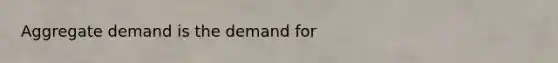 Aggregate demand is the demand for