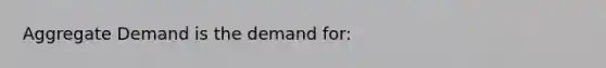 Aggregate Demand is the demand for: