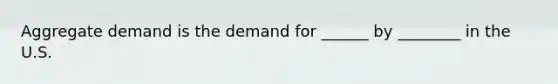 Aggregate demand is the demand for ______ by ________ in the U.S.