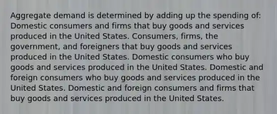 Aggregate demand is determined by adding up the spending of: Domestic consumers and firms that buy goods and services produced in the United States. Consumers, firms, the government, and foreigners that buy goods and services produced in the United States. Domestic consumers who buy goods and services produced in the United States. Domestic and foreign consumers who buy goods and services produced in the United States. Domestic and foreign consumers and firms that buy goods and services produced in the United States.