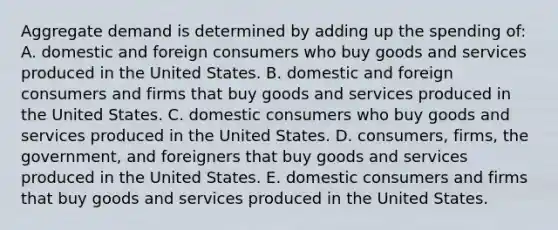 Aggregate demand is determined by adding up the spending of: A. domestic and foreign consumers who buy goods and services produced in the United States. B. domestic and foreign consumers and firms that buy goods and services produced in the United States. C. domestic consumers who buy goods and services produced in the United States. D. consumers, firms, the government, and foreigners that buy goods and services produced in the United States. E. domestic consumers and firms that buy goods and services produced in the United States.