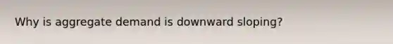 Why is aggregate demand is downward sloping?