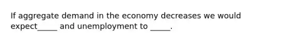 If aggregate demand in the economy decreases we would expect_____ and unemployment to _____.