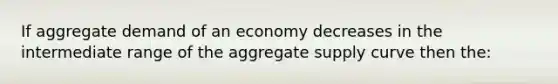 If aggregate demand of an economy decreases in the intermediate range of the aggregate supply curve then the: