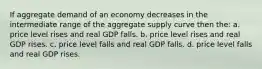 If aggregate demand of an economy decreases in the intermediate range of the aggregate supply curve then the: a. price level rises and real GDP falls. b. price level rises and real GDP rises. c. price level falls and real GDP falls. d. price level falls and real GDP rises.