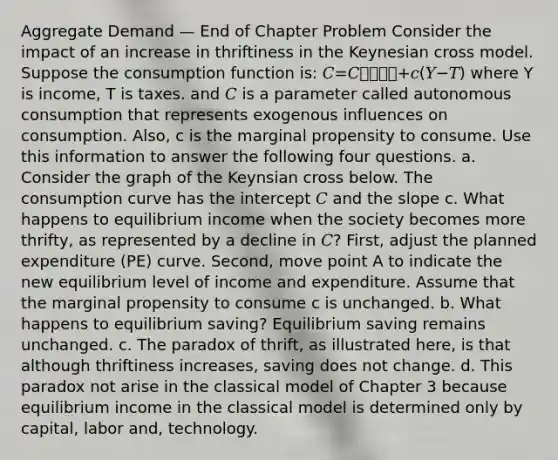 Aggregate Demand — End of Chapter Problem Consider the impact of an increase in thriftiness in the Keynesian cross model. Suppose the consumption function is: 𝐶=𝐶⎯⎯⎯⎯+𝑐(𝑌−𝑇) where Y is income, T is taxes. and 𝐶 is a parameter called autonomous consumption that represents exogenous influences on consumption. Also, c is the marginal propensity to consume. Use this information to answer the following four questions. a. Consider the graph of the Keynsian cross below. The consumption curve has the intercept 𝐶 and the slope c. What happens to equilibrium income when the society becomes more thrifty, as represented by a decline in 𝐶? First, adjust the planned expenditure (PE) curve. Second, move point A to indicate the new equilibrium level of income and expenditure. Assume that the marginal propensity to consume c is unchanged. b. What happens to equilibrium saving? Equilibrium saving remains unchanged. c. The paradox of thrift, as illustrated here, is that although thriftiness increases, saving does not change. d. This paradox not arise in the classical model of Chapter 3 because equilibrium income in the classical model is determined only by capital, labor and, technology.