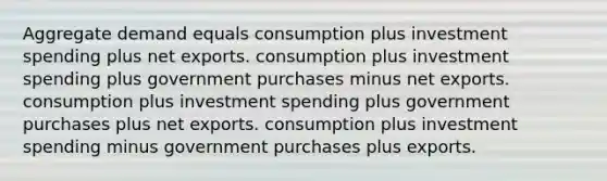 Aggregate demand equals consumption plus investment spending plus net exports. consumption plus investment spending plus government purchases minus net exports. consumption plus investment spending plus government purchases plus net exports. consumption plus investment spending minus government purchases plus exports.