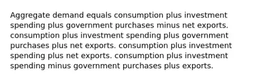 Aggregate demand equals consumption plus investment spending plus government purchases minus net exports. consumption plus investment spending plus government purchases plus net exports. consumption plus investment spending plus net exports. consumption plus investment spending minus government purchases plus exports.