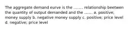 The aggregate demand eurve is the ........ relationship beetwen the quantity of output demanded and the ....... a. positive; money supply b. negative money supply c. positive; price level d. negative; price level