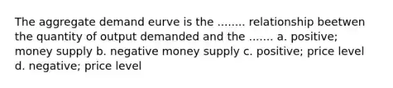 The aggregate demand eurve is the ........ relationship beetwen the quantity of output demanded and the ....... a. positive; money supply b. negative money supply c. positive; price level d. negative; price level