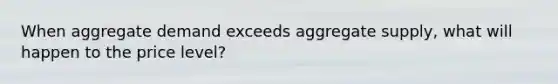 When aggregate demand exceeds aggregate supply, what will happen to the price level?