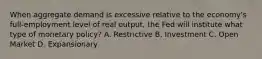 When aggregate demand is excessive relative to the economy's full-employment level of real output, the Fed will institute what type of monetary policy? A. Restrictive B. Investment C. Open Market D. Expansionary