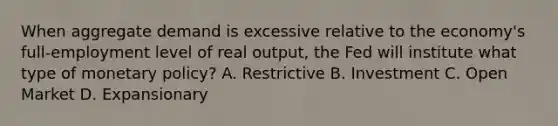 When aggregate demand is excessive relative to the economy's full-employment level of real output, the Fed will institute what type of <a href='https://www.questionai.com/knowledge/kEE0G7Llsx-monetary-policy' class='anchor-knowledge'>monetary policy</a>? A. Restrictive B. Investment C. Open Market D. Expansionary