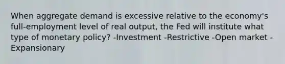 When aggregate demand is excessive relative to the economy's full-employment level of real output, the Fed will institute what type of monetary policy? -Investment -Restrictive -Open market -Expansionary