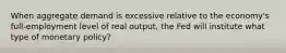 When aggregate demand is excessive relative to the economy's full-employment level of real output, the Fed will institute what type of monetary policy?