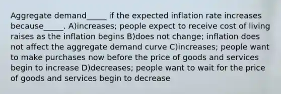 Aggregate demand_____ if the expected inflation rate increases because_____. A)increases; people expect to receive cost of living raises as the inflation begins B)does not change; inflation does not affect the aggregate demand curve C)increases; people want to make purchases now before the price of goods and services begin to increase D)decreases; people want to wait for the price of goods and services begin to decrease