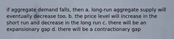 if aggregate demand falls, then a. long-run aggregate supply will eventually decrease too. b. the price level will increase in the short run and decrease in the long run c. there will be an expansionary gap d. there will be a contractionary gap