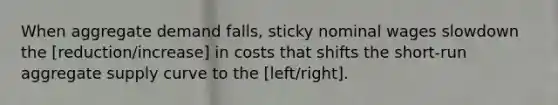 When <a href='https://www.questionai.com/knowledge/kXfli79fsU-aggregate-demand' class='anchor-knowledge'>aggregate demand</a>​ falls, sticky nominal wages slowdown the [reduction/increase] in costs that shifts the​ short-run <a href='https://www.questionai.com/knowledge/kK7y3IXTvk-aggregate-supply' class='anchor-knowledge'>aggregate supply</a> curve to the [left/right].