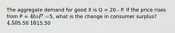 The aggregate demand for good X is Q = 20 - P. If the price rises from P = 4 to P =5, what is the change in consumer surplus? 4.505.50 1615.50