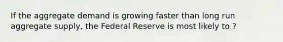 If the aggregate demand is growing faster than long run aggregate supply, the Federal Reserve is most likely to ?