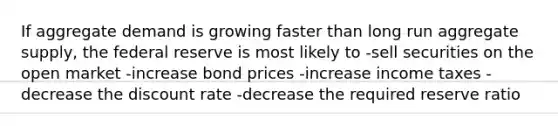 If aggregate demand is growing faster than long run aggregate supply, the federal reserve is most likely to -sell securities on the open market -increase bond prices -increase income taxes -decrease the discount rate -decrease the required reserve ratio