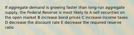 If aggregate demand is growing faster than long-run aggregate supply, the Federal Reserve is most likely to A sell securities on the open market B increase bond prices C increase income taxes D decrease the discount rate E decrease the required reserve ratio