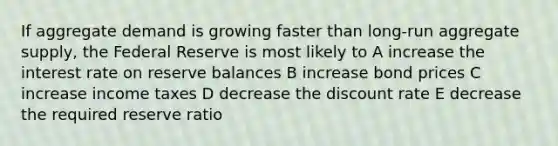 If aggregate demand is growing faster than long-run aggregate supply, the Federal Reserve is most likely to A increase the interest rate on reserve balances B increase bond prices C increase income taxes D decrease the discount rate E decrease the required reserve ratio