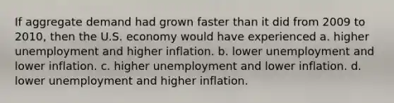 If aggregate demand had grown faster than it did from 2009 to 2010, then the U.S. economy would have experienced a. higher unemployment and higher inflation. b. lower unemployment and lower inflation. c. higher unemployment and lower inflation. d. lower unemployment and higher inflation.