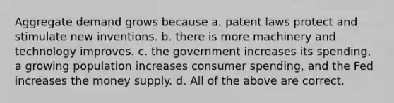 Aggregate demand grows because a. patent laws protect and stimulate new inventions. b. there is more machinery and technology improves. c. the government increases its spending, a growing population increases consumer spending, and the Fed increases the money supply. d. All of the above are correct.