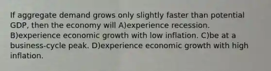 If aggregate demand grows only slightly faster than potential GDP, then the economy will A)experience recession. B)experience economic growth with low inflation. C)be at a business-cycle peak. D)experience economic growth with high inflation.