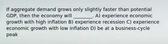 If aggregate demand grows only slightly faster than potential GDP, then the economy will ________. A) experience economic growth with high inflation B) experience recession C) experience economic growth with low inflation D) be at a business-cycle peak