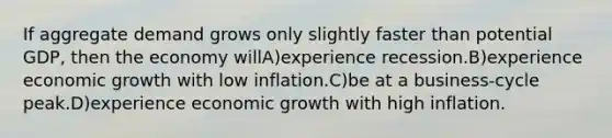 If aggregate demand grows only slightly faster than potential GDP, then the economy willA)experience recession.B)experience economic growth with low inflation.C)be at a business-cycle peak.D)experience economic growth with high inflation.