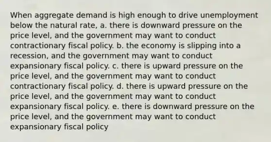 When aggregate demand is high enough to drive unemployment below the natural rate, a. there is downward pressure on the price level, and the government may want to conduct contractionary <a href='https://www.questionai.com/knowledge/kPTgdbKdvz-fiscal-policy' class='anchor-knowledge'>fiscal policy</a>. b. the economy is slipping into a recession, and the government may want to conduct expansionary fiscal policy. c. there is upward pressure on the price level, and the government may want to conduct contractionary fiscal policy. d. there is upward pressure on the price level, and the government may want to conduct expansionary fiscal policy. e. there is downward pressure on the price level, and the government may want to conduct expansionary fiscal policy