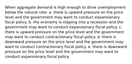 When aggregate demand is high enough to drive unemployment below the natural rate: a. there is upward pressure on the price level and the government may want to conduct expansionary fiscal policy. b. the economy is slipping into a recession and the government may want to conduct expansionary fiscal policy. c. there is upward pressure on the price level and the government may want to conduct contractionary fiscal policy. d. there is downward pressure on the price level and the government may want to conduct contractionary fiscal policy. e. there is downward pressure on the price level and the government may want to conduct expansionary fiscal policy.