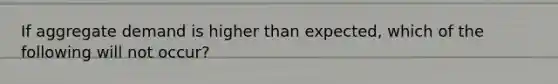 If aggregate demand is higher than expected, which of the following will not occur?