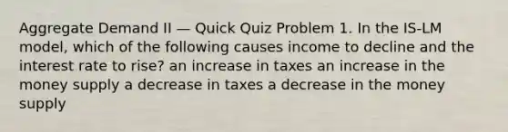 Aggregate Demand II — Quick Quiz Problem 1. In the IS-LM model, which of the following causes income to decline and the interest rate to rise? an increase in taxes an increase in the money supply a decrease in taxes a decrease in the money supply