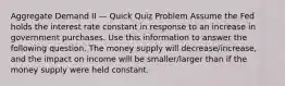 Aggregate Demand II — Quick Quiz Problem Assume the Fed holds the interest rate constant in response to an increase in government purchases. Use this information to answer the following question. The money supply will decrease/increase, and the impact on income will be smaller/larger than if the money supply were held constant.