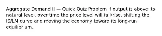 Aggregate Demand II — Quick Quiz Problem If output is above its natural level, over time the price level will fall/rise, shifting the IS/LM curve and moving the economy toward its long‐run equilibrium.