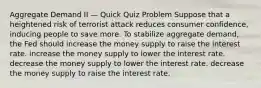 Aggregate Demand II — Quick Quiz Problem Suppose that a heightened risk of terrorist attack reduces consumer confidence, inducing people to save more. To stabilize aggregate demand, the Fed should increase the money supply to raise the interest rate. increase the money supply to lower the interest rate. decrease the money supply to lower the interest rate. decrease the money supply to raise the interest rate.