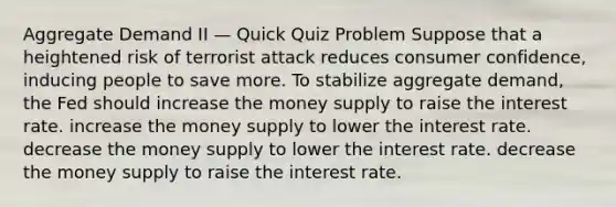 Aggregate Demand II — Quick Quiz Problem Suppose that a heightened risk of terrorist attack reduces consumer confidence, inducing people to save more. To stabilize aggregate demand, the Fed should increase the money supply to raise the interest rate. increase the money supply to lower the interest rate. decrease the money supply to lower the interest rate. decrease the money supply to raise the interest rate.