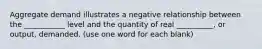 Aggregate demand illustrates a negative relationship between the ___________ level and the quantity of real __________, or output, demanded. (use one word for each blank)