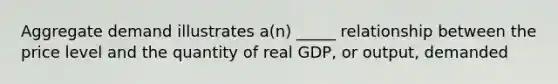 Aggregate demand illustrates a(n) _____ relationship between the price level and the quantity of real GDP, or output, demanded