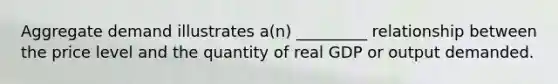 Aggregate demand illustrates a(n) _________ relationship between the price level and the quantity of real GDP or output demanded.